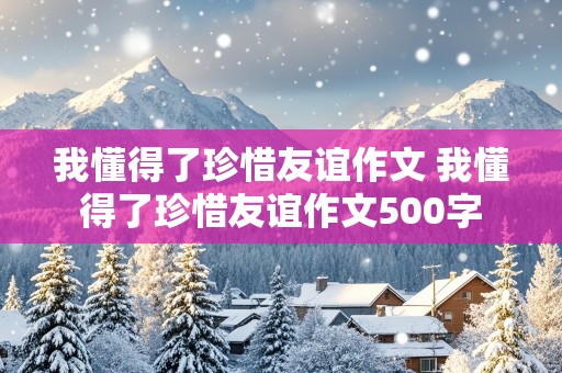 我懂得了珍惜友谊作文 我懂得了珍惜友谊作文500字