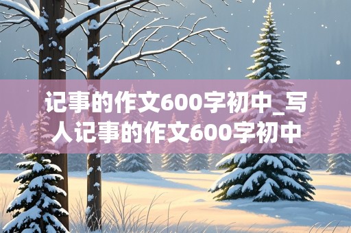 记事的作文600字初中_写人记事的作文600字初中