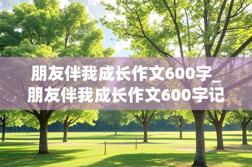 朋友伴我成长作文600字_朋友伴我成长作文600字记叙文