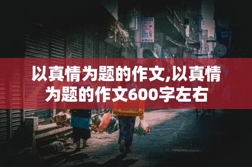 以真情为题的作文,以真情为题的作文600字左右