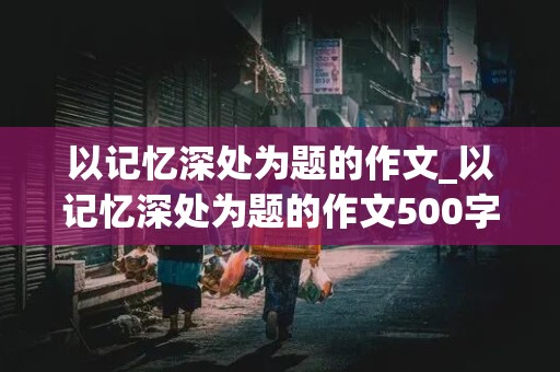 以记忆深处为题的作文_以记忆深处为题的作文500字