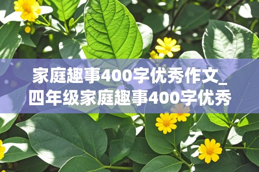 家庭趣事400字优秀作文_四年级家庭趣事400字优秀作文