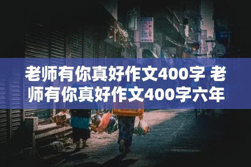 老师有你真好作文400字 老师有你真好作文400字六年级上册