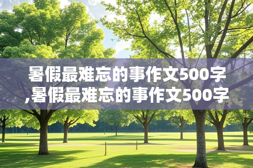 暑假最难忘的事作文500字,暑假最难忘的事作文500字2021