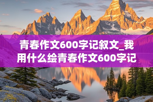 青春作文600字记叙文_我用什么绘青春作文600字记叙文