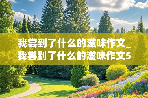 我尝到了什么的滋味作文_我尝到了什么的滋味作文500字优秀作文