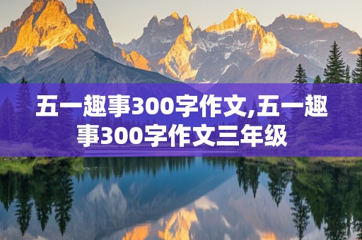 五一趣事300字作文,五一趣事300字作文三年级