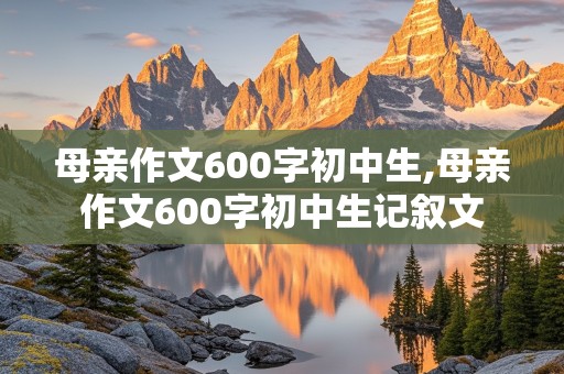 母亲作文600字初中生,母亲作文600字初中生记叙文