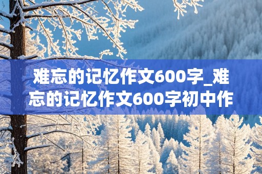 难忘的记忆作文600字_难忘的记忆作文600字初中作文