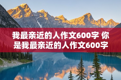 我最亲近的人作文600字 你是我最亲近的人作文600字