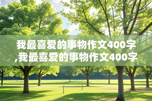 我最喜爱的事物作文400字,我最喜爱的事物作文400字左右