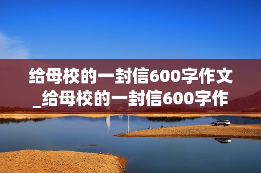 给母校的一封信600字作文_给母校的一封信600字作文六年级