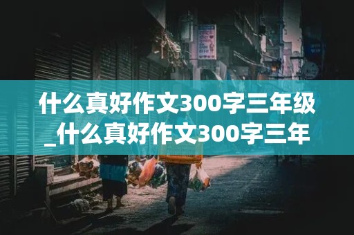 什么真好作文300字三年级_什么真好作文300字三年级下册