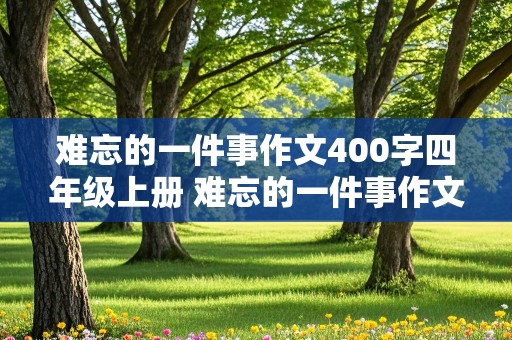 难忘的一件事作文400字四年级上册 难忘的一件事作文400字四年级上册语文