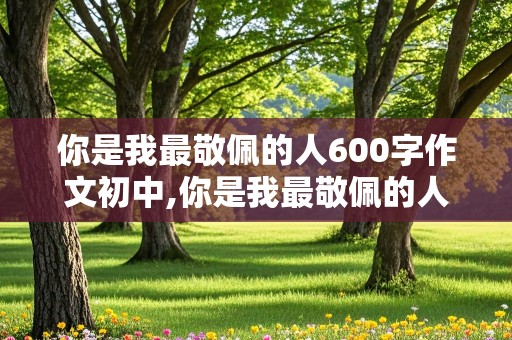 你是我最敬佩的人600字作文初中,你是我最敬佩的人600字作文初中袁隆平