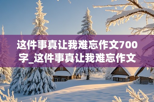 这件事真让我难忘作文700字_这件事真让我难忘作文700字初一