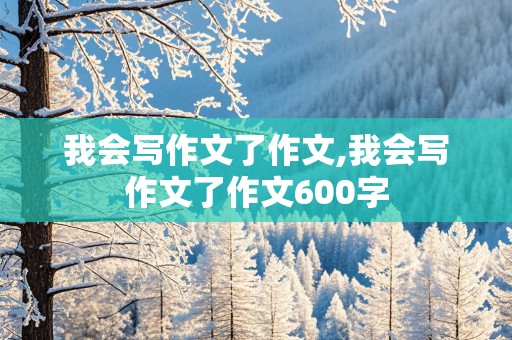 我会写作文了作文,我会写作文了作文600字