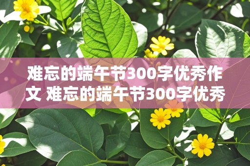 难忘的端午节300字优秀作文 难忘的端午节300字优秀作文三年级