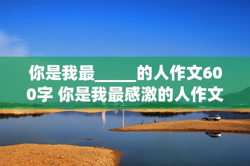 你是我最_____的人作文600字 你是我最感激的人作文600字