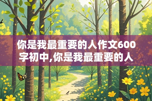 你是我最重要的人作文600字初中,你是我最重要的人作文600字初中朋友