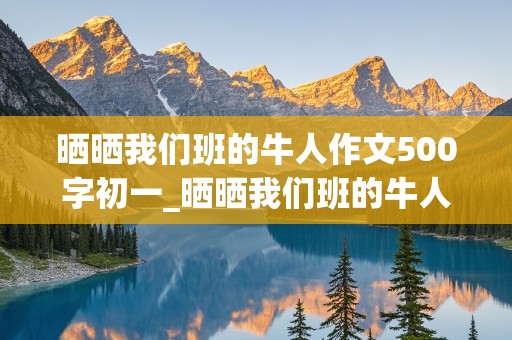 晒晒我们班的牛人作文500字初一_晒晒我们班的牛人作文500字初一下册