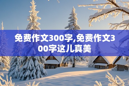 免费作文300字,免费作文300字这儿真美