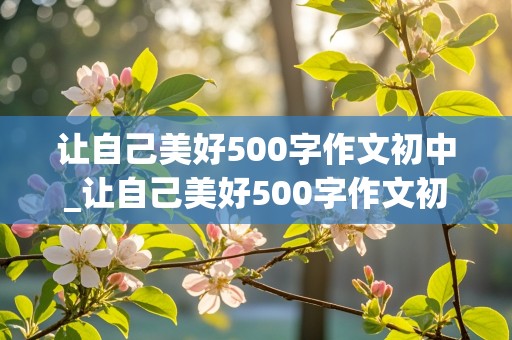 让自己美好500字作文初中_让自己美好500字作文初中生