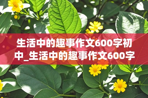 生活中的趣事作文600字初中_生活中的趣事作文600字初中开头