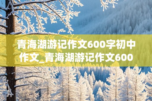 青海湖游记作文600字初中作文_青海湖游记作文600字初中作文怎么写