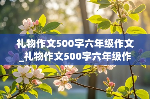 礼物作文500字六年级作文_礼物作文500字六年级作文大全