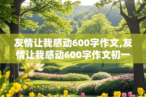 友情让我感动600字作文,友情让我感动600字作文初一