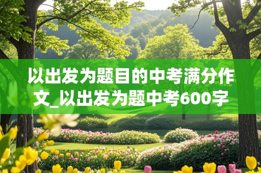 以出发为题目的中考满分作文_以出发为题中考600字