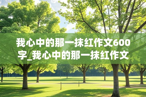 我心中的那一抹红作文600字_我心中的那一抹红作文600字小学