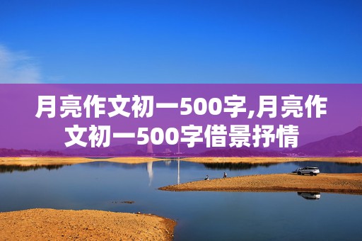 月亮作文初一500字,月亮作文初一500字借景抒情