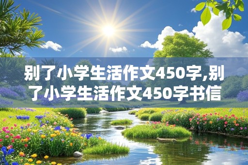 别了小学生活作文450字,别了小学生活作文450字书信格式