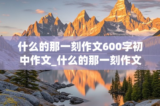 什么的那一刻作文600字初中作文_什么的那一刻作文600字初中作文细节描写