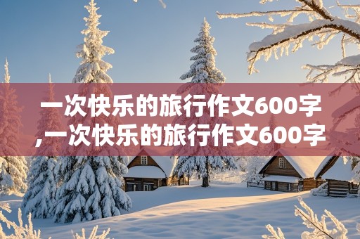 一次快乐的旅行作文600字,一次快乐的旅行作文600字左右