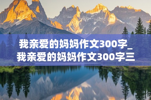 我亲爱的妈妈作文300字_我亲爱的妈妈作文300字三年级