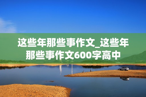 这些年那些事作文_这些年那些事作文600字高中