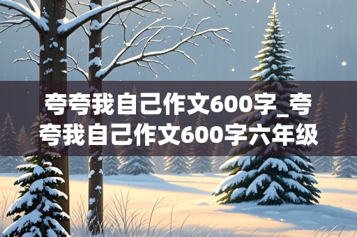 夸夸我自己作文600字_夸夸我自己作文600字六年级