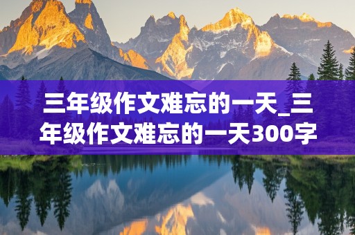 三年级作文难忘的一天_三年级作文难忘的一天300字