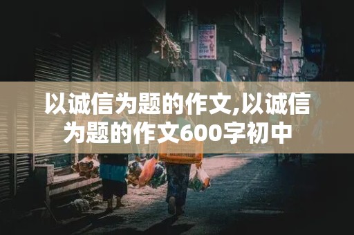 以诚信为题的作文,以诚信为题的作文600字初中