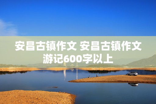 安昌古镇作文 安昌古镇作文游记600字以上