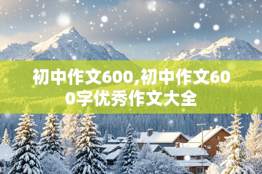 初中作文600,初中作文600字优秀作文大全