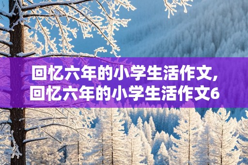 回忆六年的小学生活作文,回忆六年的小学生活作文600字