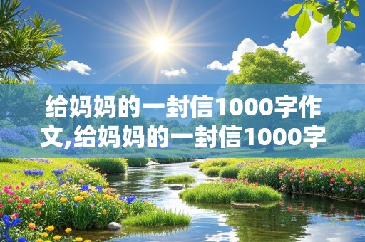 给妈妈的一封信1000字作文,给妈妈的一封信1000字作文六年级