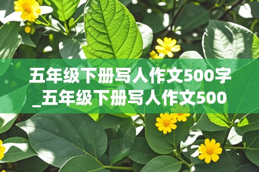 五年级下册写人作文500字_五年级下册写人作文500字以上