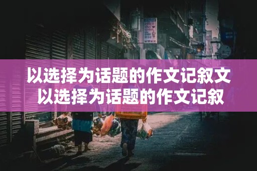 以选择为话题的作文记叙文 以选择为话题的作文记叙文600字