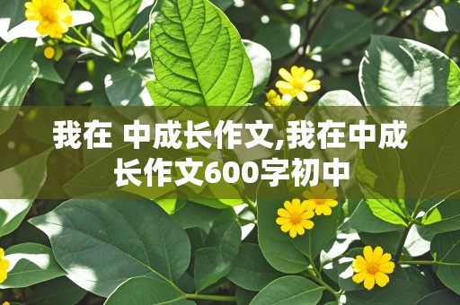 我在 中成长作文,我在中成长作文600字初中