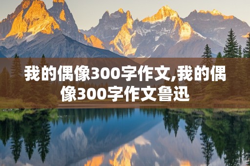 我的偶像300字作文,我的偶像300字作文鲁迅